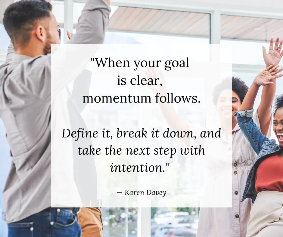 Quote from Karen Davey: When your goal is clear, momentum follows. Define it, break it down, and take the next step with intention.