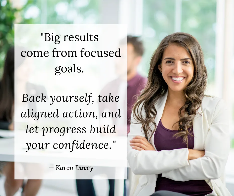 Quote from Karen Davey: Big results come from focused goals. Back yourself, take aligned action, and let progress build your confidence.